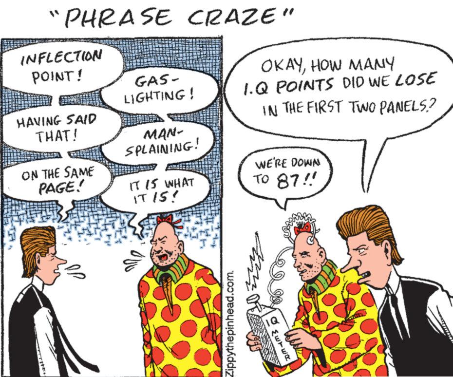 Jaw OCR: "PHRASE CRAZE" INFLECTION POINT! HAVING SAID THAT! ON THE SAME PAGE! GAS- LIGHTING! MAN- SPLAINING! IT IS WHAT IT IS! Zippythepinhead.com. OKAYHOW MANY 1.Q POINTS DID WE LOSE IN THE FIRST TWO PANELS? WE'RE DOWN TO 87!! mit IQ {ETER " PHRASE CRAZE " INFLECTION POINT ! HAVING SAID THAT ! ON THE SAME PAGE ! GAS LIGHTING ! MAN SPLAINING ! IT IS WHAT IT IS ! Zippythepinhead.com . OKAYHOW MANY 1.Q POINTS DID WE LOSE IN THE FIRST TWO PANELS ? WE'RE DOWN TO 87 !! mit IQ { ETER