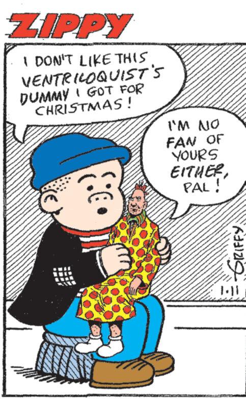 Publication OCR: ZIPPY I DON'T LIKE THIS VENTRILOQUIST'S DUMMY I GOT FOR CHRISTMAS! I'M NO FAN OF YOURS EITHERPAL! devam cremet kanE ITIN Kelin GRIFFY ZIPPY I DON'T LIKE THIS VENTRILOQUIST'S DUMMY I GOT FOR CHRISTMAS ! I'M NO FAN OF YOURS EITHERPAL ! devam cremet kanE ITIN Kelin GRIFFY