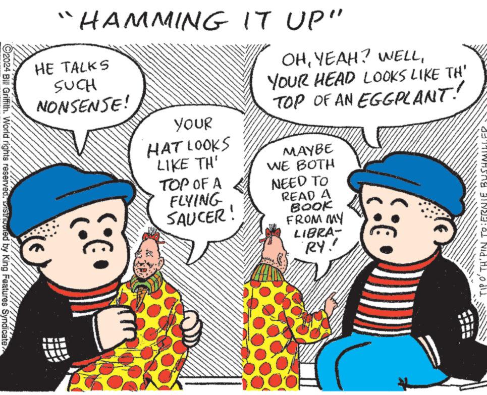 Organism OCR: ?2024 Bill Griffith. World rights reservedvistuvied by King Features Syndicate “HAMMING IT UP" HE TALKS SUCH NONSENSE! C YOUR HAT LOOKS LIKE TH' TOP OF A FLYING SAUCER OHYOUR HEAD LOOKS LIKE TH' TOP OF AN EGGPLANT! MAYBE WE BOTH NEED TO READ A BOOK FROM MY LIBRA- RY! 8:6 DEWASA BINSE: O1 Nidodli ?2024 Bill Griffith . World rights reservedvistuvied by King Features Syndicate “ HAMMING IT UP " HE TALKS SUCH NONSENSE ! C YOUR HAT LOOKS LIKE TH ' TOP OF A FLYING SAUCER OHYEAH ? WELLYOUR HEAD LOOKS LIKE TH ' TOP OF AN EGGPLANT ! MAYBE WE BOTH NEED TO READ A BOOK FROM MY LIBRA RY ! 8 : 6 DEWASA BINSE : O1 Nid