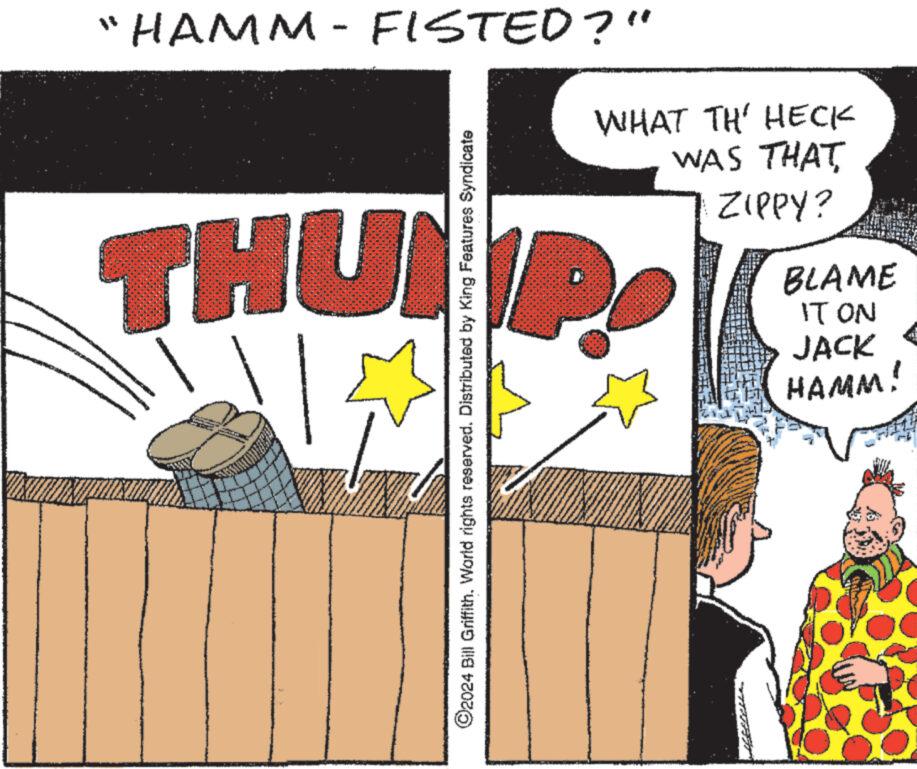 Sharing OCR: HAMM-FISTED?" M ?2024 Bill GriffithWorld rights reserved. Distributed by King Features Syndicate WHAT TH' HECK WAS THAT ZIPPY? THUND dl BLAME IT ON JACK HAMM! HAMM - FISTED ? " M ?2024 Bill GriffithWorld rights reserved . Distributed by King Features Syndicate WHAT TH ' HECK WAS THAT ZIPPY ? THUND dl BLAME IT ON JACK HAMM !