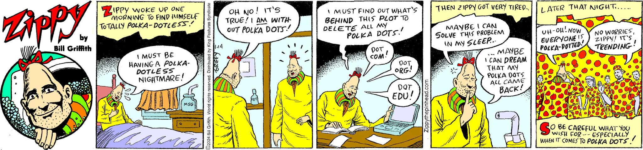 Conversation OCR: Zipp by Bill Griffith ZIPPY WOKE UP ONE MORNING TO FIND HIMSELF TOTALLY POLKA-DOTLESS! I MUST BE HAVING A POLKA- DOTLESS NIGHTMARE! ZILE wan MSG 024 Bill Griffith. World rights reserved. Distributed by King Features Syndicate GRIFFY 11.14 OH NO! IT'S TRUE! I AM WITH- OUT POLKA DOTS! I MUST FIND OUT WHAT'S BEHIND THIS PLOT TO DELETE ALL MY POLKA DOTS! DOT COM! DOT. ORG! DQT EDU! Zippythepinhead.com THEN ZIPPY GOT VERY TIRED..... MAYBE I CAN SOLVE THIS PROBLEM IN MY SLEEP... MAYBE I CAN DREAM THAT MY POLKA DOTS ALL CAME BACK! LATER THAT NIGHT...... UH-OH! NOW EVERYONE IS POLKA-POTTED NO WORRIESZIPPY! IT'S TRENDING O BE CAREFUL WHAT YOU WISH FOR --ESPECIALLY WHEN IT COMES TO POLKA DOTS!! Zipp by Bill Griffith ZIPPY WOKE UP ONE MORNING TO FIND HIMSELF TOTALLY POLKA - DOTLESS ! I MUST BE HAVING A POLKA DOTLESS NIGHTMARE ! ZILE wan MSG 024 Bill Griffith . World rights reserved . Distributed by King Features Syndicate GRIFFY 11.14 OH NO ! IT'S TRUE ! I AM WITH OUT POLKA DOTS ! I MUST FIND OUT WHAT'S BEHIND THIS PLOT TO DELETE ALL MY POLKA DOTS ! DOT COM ! DOT . ORG ! DQT EDU ! Zippythepinhead.com THEN ZIPPY GOT VERY TIRED ..... MAYBE I CAN SOLVE THIS PROBLEM IN MY SLEEP ... MAYBE I CAN DREAM THAT MY POLKA DOTS ALL CAME BACK ! LATER THAT NIGHT ...... UH - OH ! NOW EVERYONE IS POLKA - POTTED NO WORRIESZIPPY ! IT'S TRENDING O BE CAREFUL WHAT YOU WISH FOR --ESPECIALLY WHEN IT COMES TO POLKA DOTS !!