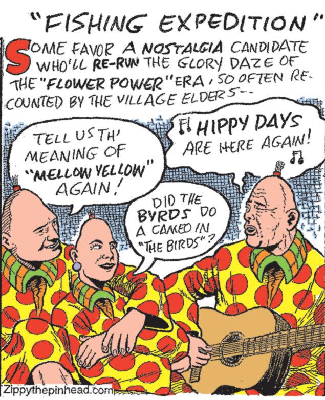 People OCR: SOMETR "FISHING EXPEDITION TOME FAVOR A NOSTALGIA CANDIDATE WHO'LL RE-RUN THE GLORY DAZE OF THE "FLOWER POWER "ERASO OFTEN RE- COUNTED BY THE VILLAGE ELDERS-- TELL US TH' MEANING OF “MELLOW YELLOW" AGAIN! Zippythepinhead.com FI HIPPY DAYS ARE HERE AGAIN! ? DID THE BYRDS DO A CAMEO IN "THE BIRDS"? www. www SOMETR " FISHING EXPEDITION TOME FAVOR A NOSTALGIA CANDIDATE WHO'LL RE - RUN THE GLORY DAZE OF THE " FLOWER POWER " ERASO OFTEN RE COUNTED BY THE VILLAGE ELDERS- TELL US TH ' MEANING OF “ MELLOW YELLOW " AGAIN ! Zippythepinhead.com FI HIPPY DAYS ARE HERE AGAIN ! ? DID THE BYRDS DO A CAMEO IN " THE BIRDS " ? www . www