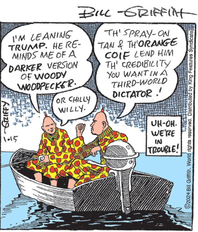 Fiction OCR: I'M LEANING TRUMP. HE RE- MINDS ME OF A DARKER VERSION OF WOODY WOODPECKER. -SIZIFFY 1015 BONNE A BILL-GRIFFITH TH' SPRAY-ON TAN & TH'ORANGE COIF LEND HIM TH' CREDIBILITY YOU WANT IN A THIRD-WORLD DICTATOR." OR CHILLY WILLY. A 22/ */**. www. NA IN VEH GR www ****** P 48 www www www pen P S 10 ****** wa ma newb KOMEN DA www ** www www. ** ***** F 7. www ***. *** ****** **** ONS ASANÍAS IN TROUBLE! WOMENT UH-OH- WE'RE www. A wo **** wwwwwww www. www MA www ?2024 Bill Griffith. World rights reserved. Distributed by King Features Syndicate; I'M LEANING TRUMP . HE RE MINDS ME OF A DARKER VERSION OF WOODY WOODPECKER . -SIZIFFY 1015 BONNE A BILL - GRIFFITH TH ' SPRAY - ON TAN & TH'ORANGE COIF LEND HIM TH ' CREDIBILITY YOU WANT IN A THIRD - WORLD DICTATOR . " OR CHILLY WILLY . A 22 / * / ** . www . NA IN VEH GR www ****** P 48 www www www pen P S 10 ****** wa ma newb KOMEN DA www ** www www . ** ***** F 7 . www *** . *** ****** **** ONS ASANÍAS IN TROUBLE ! WOMENT UH - OH WE'RE www . A wo **** wwwwwww www . www MA www ?2024 Bill Griffith . World rights reserved . Distributed by King Features Syndicate ;