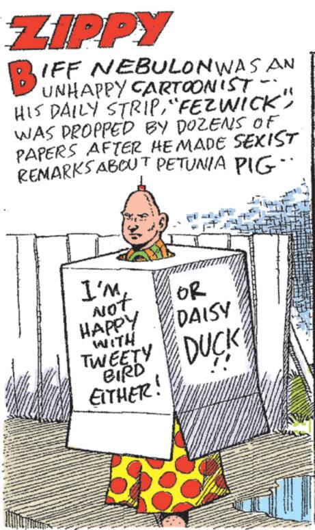 Comic book OCR: ZIPPY B1 IFF NEBULON WAS AN UNHAPPY CARTOONIST HIS DAILY STRIP"FEZWICK" WAS DROPPED BY DOZENS OF PAPERS AFTER HE MADE SEXIST REMARKS ABOUT PETUNIA PIG¨¨ I'm mount OR DAISY HAPPY WITH TWEETY DUCK EITHER! 118 P ZIPPY B1 IFF NEBULON WAS AN UNHAPPY CARTOONIST HIS DAILY STRIP" FEZWICK " WAS DROPPED BY DOZENS OF PAPERS AFTER HE MADE SEXIST REMARKS ABOUT PETUNIA PIG¨¨ I'm mount OR DAISY HAPPY WITH TWEETY DUCK EITHER ! 118 P