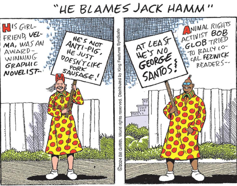 People OCR: HIS GIRL- FRIENDVEL- MAWAS AN AWARD- WINNING GRAPHIC NOVELIST... "HE BLAMES JACK HAMM" HE'S NOT ANTI-PIGHE JUST DOESN'T LIKE PORK SAUSAGE! ?2024 Bill Griffith. World rights reserved. Distributed by King Features Syndicate AT LEAST HE'S NO GEORGE SANTOS 7777 217 11777 my!!? Orl ANIMAL RIGHTS ACTIVIST BOB GLOB TRIED TO RALLY LO- CAL FEZWICK READERS-- HIS GIRL FRIENDVEL MAWAS AN AWARD WINNING GRAPHIC NOVELIST ... " HE BLAMES JACK HAMM " HE'S NOT ANTI - PIGHE JUST DOESN'T LIKE PORK SAUSAGE ! ?2024 Bill Griffith . World rights reserved . Distributed by King Features Syndicate AT LEAST HE'S NO GEORGE SANTOS 7777 217 11777 my !! ? Orl ANIMAL RIGHTS ACTIVIST BOB GLOB TRIED TO RALLY LO CAL FEZWICK READERS-