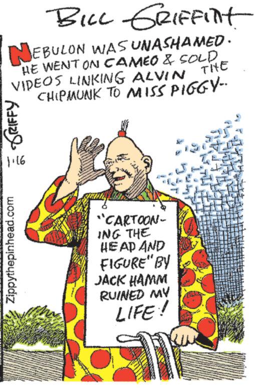 Rectangle OCR: BILL GRIFFINt NEBULON WAS UNASHAMED. HE WENT ON CAMEO & SOLD VIDEOS LINKING ALVIN THE CHIPMUNK TO MISS PIGGY-. = DRIFFY Zippythepinhead.com "CARTOON- ING THE HEAD AND FIGURE" BY JACK HAMM RUINED MY LIFE! 1 THE BILL GRIFFINt NEBULON WAS UNASHAMED . HE WENT ON CAMEO & SOLD VIDEOS LINKING ALVIN THE CHIPMUNK TO MISS PIGGY- . = DRIFFY Zippythepinhead.com " CARTOON ING THE HEAD AND FIGURE " BY JACK HAMM RUINED MY LIFE ! 1 THE