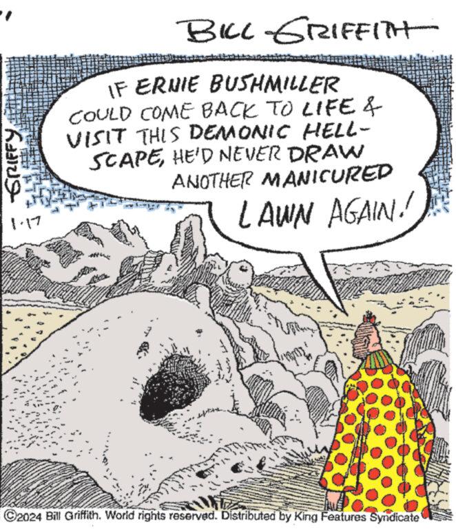 Rectangle OCR: -GRIFFY www. 17 BILL GRIFFITH IF ERNIE BUSHMILLER COULD COME BACK TO LIFE & VISIT THIS DEMONIC HELL- SCAPEHE'D NEVER DRAW ANOTHER MANICURED LAWN AGAIN! L ?2024 Bill Griffith. World rights reserved. Distributed by King Features Syndicate -GRIFFY www . 17 BILL GRIFFITH IF ERNIE BUSHMILLER COULD COME BACK TO LIFE & VISIT THIS DEMONIC HELL SCAPEHE'D NEVER DRAW ANOTHER MANICURED LAWN AGAIN ! L ?2024 Bill Griffith . World rights reserved . Distributed by King Features Syndicate