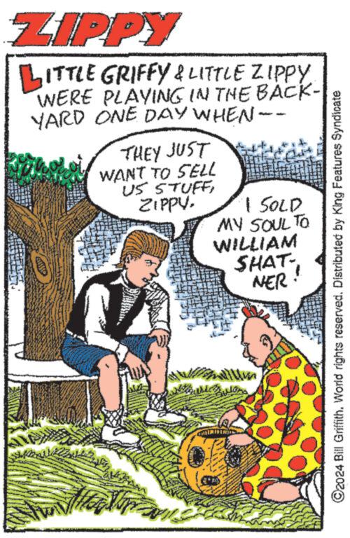 Comic book OCR: ZIPPY LITTLE GRIFFY & LITTLE ZIPPY WERE PLAYING IN THE BACK- YARD ONE DAY WHEN -- THEY JUST WANT TO SELL US STUFFI SOLD MY SOUL TO WILLIAM SHAT- NER New Yo ?2024 Bill Griffith. World rights reserved. Distributed by King Features Syndicate ZIPPY LITTLE GRIFFY & LITTLE ZIPPY WERE PLAYING IN THE BACK YARD ONE DAY WHEN -- THEY JUST WANT TO SELL US STUFFI SOLD MY SOUL TO WILLIAM SHAT NER New Yo ?2024 Bill Griffith . World rights reserved . Distributed by King Features Syndicate