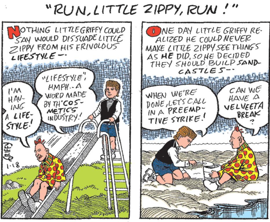 Rectangle OCR: NOTHING LITTLEGRIFFY COULD SAY WOULD DISSUADE LITTLE ZIPPY FROM HIS FRIVOLOUS LIFESTYLE I'M HAV- ING A LIFE- STYLE! GRIFFY "RUNLITTLE 1.18 Add "LIFESTYLE" HMPH..A WORD MADE BY TH'COS- METICS INDUSTRY! # HULI 741 wwwww www wwp ZIPPYRUN!" ONE DAY LITTLE GRIFFY RE- ALIZED HE COULD NEVER MAKE LITTLE ZIPPY SEE THINGS AS HE DIDSO HE DECIDED THEY SHOULD BUILD SAND CASTLES-- WHEN WE'RE DONELET'S CALL IN A PREEMP- TIVE STRIKE! CAN WE HAVE A VELVEETA BREAK NOTHING LITTLEGRIFFY COULD SAY WOULD DISSUADE LITTLE ZIPPY FROM HIS FRIVOLOUS LIFESTYLE I'M HAV ING A LIFE STYLE ! GRIFFY " RUNLITTLE 1.18 Add " LIFESTYLE " HMPH..A WORD MADE BY TH'COS METICS INDUSTRY ! # HULI 741 wwwww www wwp ZIPPYRUN ! " ONE DAY LITTLE GRIFFY RE ALIZED HE COULD NEVER MAKE LITTLE ZIPPY SEE THINGS AS HE DIDSO HE DECIDED THEY SHOULD BUILD SAND CASTLES- WHEN WE'RE DONELET'S CALL IN A PREEMP TIVE STRIKE ! CAN WE HAVE A VELVEETA BREAK