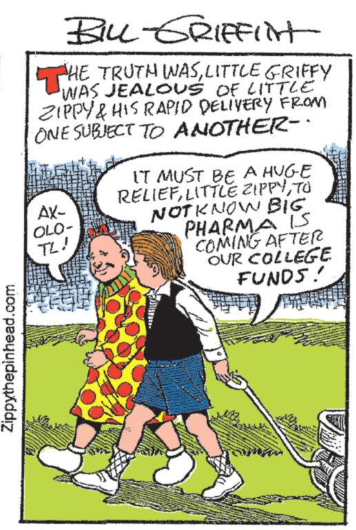 Font OCR: Zippythepinhead.com BILL-GRIFFlint T THE TRUTH WASLITTLE GRIFFY WAS JEALOUS OF LITTLE ZIPPY & HIS RAPID DELIVERY FROM ONE SUBJECT TO ANOTHER-. AX- OLO- TL! IT MUST BE A HUGE RELIEFTO NOT KNOW BIG. PHARMA IS COMING AFTER OUR COLLEGE FUNDS! THEY 0 C w Zippythepinhead.com BILL - GRIFFlint T THE TRUTH WASLITTLE GRIFFY WAS JEALOUS OF LITTLE ZIPPY & HIS RAPID DELIVERY FROM ONE SUBJECT TO ANOTHER- . AX OLO TL ! IT MUST BE A HUGE RELIEFLITTLE ZIPPYTO NOT KNOW BIG . PHARMA IS COMING AFTER OUR COLLEGE FUNDS ! THEY 0 C w
