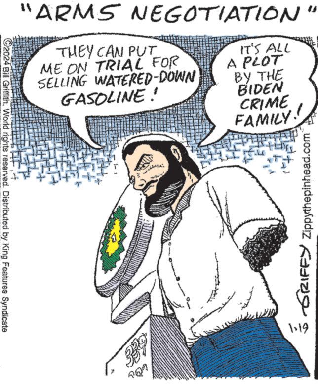 Parallel OCR: ?2024 Bill GriffithWorld rights reserved. Distributed by King Features Syndicate "ARMS NEGOTIATION THEY CAN PUT ME ON TRIAL FOR SELLING WATERED-DOWN GASOLINE! LÜL www www MI www **** IT'S ALL A PLOT BY THE BIDEN CRIME FAMILY! GRIFFY Zippythepinhead.com 1-19 ?2024 Bill GriffithWorld rights reserved . Distributed by King Features Syndicate " ARMS NEGOTIATION THEY CAN PUT ME ON TRIAL FOR SELLING WATERED - DOWN GASOLINE ! LÜL www www MI www **** IT'S ALL A PLOT BY THE BIDEN CRIME FAMILY ! GRIFFY Zippythepinhead.com 1-19