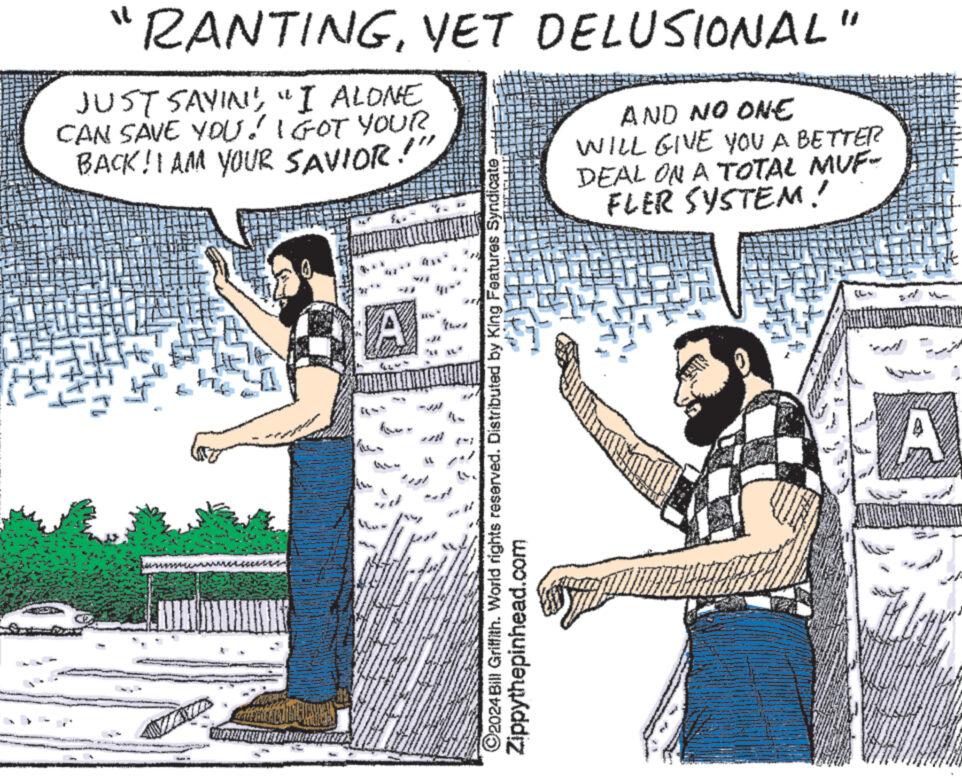 Conversation OCR: "RANTINGYET DELUSIONAL" JUST SAYING"I ALONE CAN SAVE YOU! I GOT YOUR BACK! I AM YOUR SAVIOR!" fix GEOMORYCA MEDULINTA A LL ?2024 Bill Griffith. World rights reserved. Distributed by King Features Syndicate. Zippythepinhead.com AND NO ONE WILL GIVE YOU A BETTER DEAL ON A TOTAL MUF- FLER SYSTEM ! H and A 10 " RANTINGYET DELUSIONAL " JUST SAYING" I ALONE CAN SAVE YOU ! I GOT YOUR BACK ! I AM YOUR SAVIOR ! " fix GEOMORYCA MEDULINTA A LL ?2024 Bill Griffith . World rights reserved . Distributed by King Features Syndicate . Zippythepinhead.com AND NO ONE WILL GIVE YOU A BETTER DEAL ON A TOTAL MUF FLER SYSTEM ! H and A 10