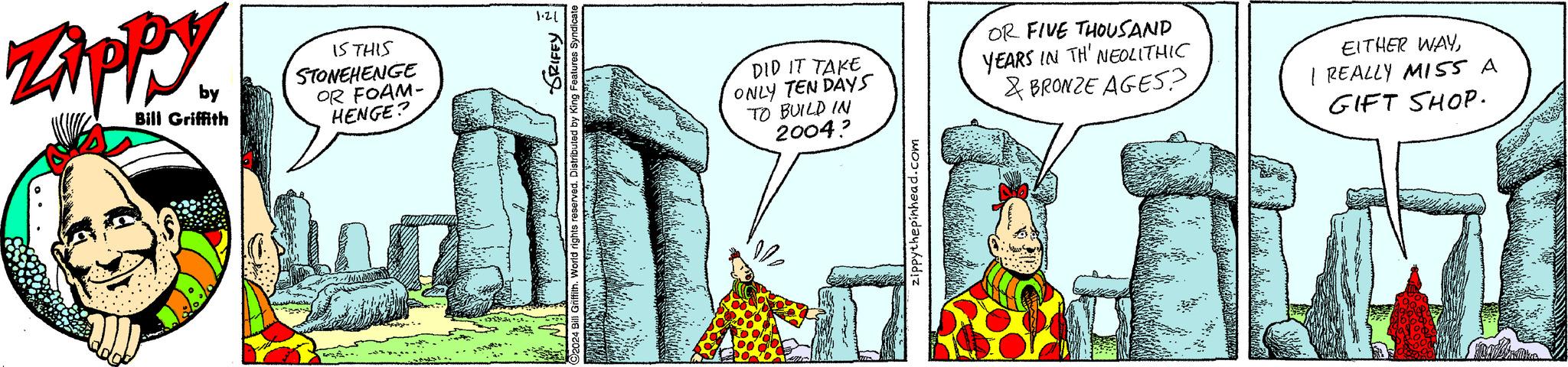 Rectangle OCR: Zippy by Bill Griffith IS THIS STONEHENGE OR FOAM- HENGE? .. SRIFFY ributed by King Features Syndicate 1.21 DID IT TAKE ONLY TEN DAYS TO BUILD IN 2004? OR FIVE THOUSAND YEARS IN TH' NEOLITHIC & BRONZE AGES? EITHER WAYI REALLY MISS A GIFT SHOP. Zippy by Bill Griffith IS THIS STONEHENGE OR FOAM HENGE ? .. SRIFFY ributed by King Features Syndicate 1.21 DID IT TAKE ONLY TEN DAYS TO BUILD IN 2004 ? OR FIVE THOUSAND YEARS IN TH ' NEOLITHIC & BRONZE AGES ? EITHER WAYI REALLY MISS A GIFT SHOP .