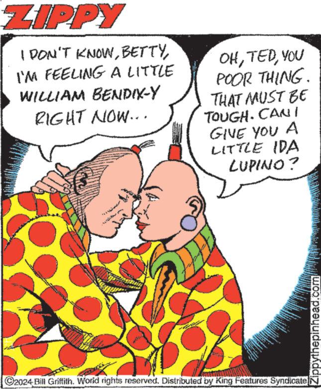 Interaction OCR: ZIPPY I DON'T KNOWI'M FEELING A LITTLE WILLIAM BENDIX-Y RIGHT NOW... www.ww Z OHYOU POOR THING. THAT MUST BE TOUGH. CAN I GIVE YOU A LITTLE IDA LUPINO? www PUT ww ***** wy- - 33 E . 201 werke www EATVE THE www. *** mas www. * "cont www www ?2024 Bill Griffith. World rights reserved. Distributed by King Features Syndicate P THE L - Perha Zippythepinhead.com ZIPPY I DON'T KNOWI'M FEELING A LITTLE WILLIAM BENDIX - Y RIGHT NOW ... www.ww Z OHYOU POOR THING . THAT MUST BE TOUGH . CAN I GIVE YOU A LITTLE IDA LUPINO ? www PUT ww ***** wy - 33 E . 201 werke www EATVE THE www . *** mas www . * " cont www www ?2024 Bill Griffith . World rights reserved . Distributed by King Features Syndicate P THE L - Perha Zippythepinhead.com