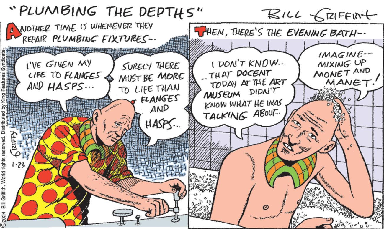 Human body OCR: "PLUMBING THE DEPTHS" NOTHER TIME IS WHENEVER THEY REPAIR PLUMBING FIXTURES-- ANO ©2024 Bill Griffith. World rights reserved. Distributed by King Features Syndicate RIFFY I'VE GIVEN MY LIFE TO FLANGES AND HASPS... 1-23 SURELY THERE MUST BE MORE TO LIFE THAN FLANGES AND HASPS... BILL GRIFFInt ? THENTHERE'S THE EVENING BATH-- I DON'T KNOW.. THAT DOCENT TODAY AT THE ART MUSEUM DIDN'T KNOW WHAT HE WAS TALKING ABOUT... 06 Wooo IMAGINE--- MIXING UP MONET AND MANET. " PLUMBING THE DEPTHS " NOTHER TIME IS WHENEVER THEY REPAIR PLUMBING FIXTURES- ANO © 2024 Bill Griffith . World rights reserved . Distributed by King Features Syndicate RIFFY I'VE GIVEN MY LIFE TO FLANGES AND HASPS ... 1-23 SURELY THERE MUST BE MORE TO LIFE THAN FLANGES AND HASPS ... BILL GRIFFInt ? THENTHERE'S THE EVENING BATH- I DON'T KNOW .. THAT DOCENT TODAY AT THE ART MUSEUM DIDN'T KNOW WHAT HE WAS TALKING ABOUT ... 06 Wooo IMAGINE --- MIXING UP MONET AND MANET .