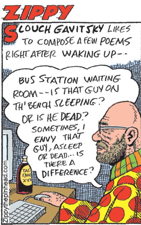 Publication OCR: ZIPPY Sc LOUCH GAVITSKY LIKES TO COMPOSE A FEW POEMS RIGHT AFTER WAKING UP-- Zippythepinhead.com. BUS STATION WAITING ROOM--15 THAT GUY ON TH' BENCH SLEEPING? OR IS HE DEAD? SOMETIMESI ENVY THAT GUYASLEEP OR DEAD... IS THERE A DIFFERENCE? TAC SAUL XXX www. WAAR www* www. a& Mi 3 ZIPPY Sc LOUCH GAVITSKY LIKES TO COMPOSE A FEW POEMS RIGHT AFTER WAKING UP- Zippythepinhead.com . BUS STATION WAITING ROOM -- 15 THAT GUY ON TH ' BENCH SLEEPING ? OR IS HE DEAD ? SOMETIMESI ENVY THAT GUYASLEEP OR DEAD ... IS THERE A DIFFERENCE ? TAC SAUL XXX www . WAAR www * www . a & Mi 3