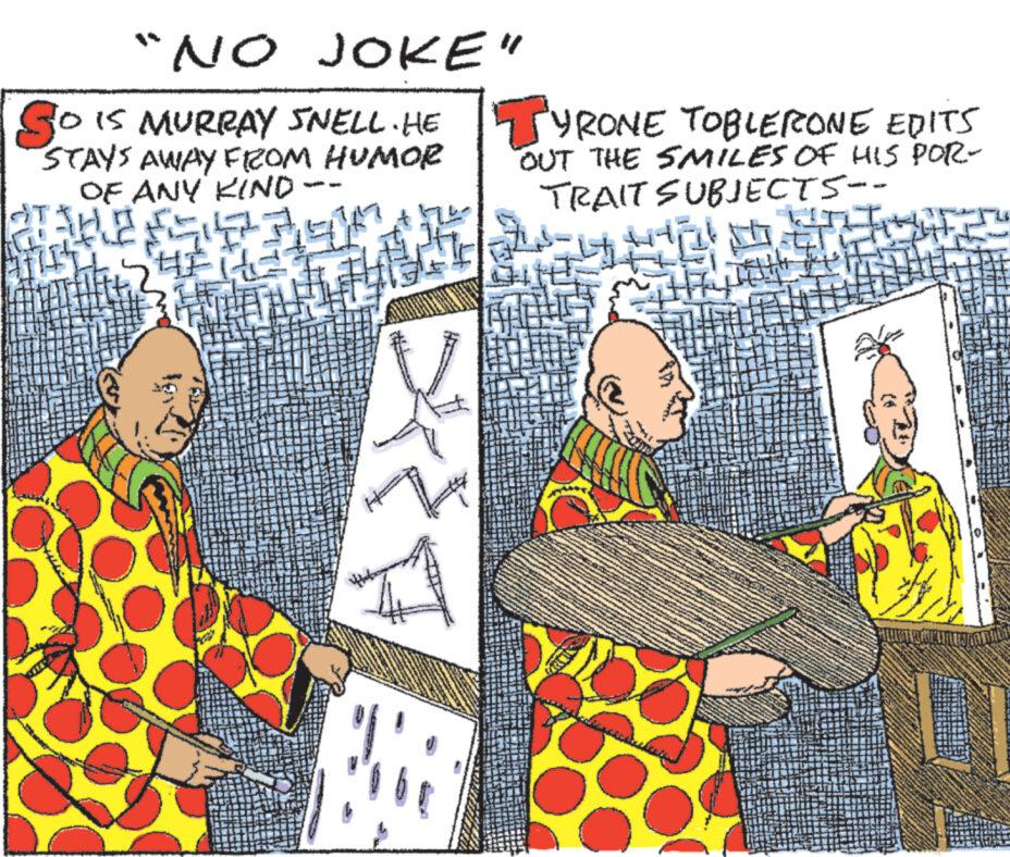Publication OCR: "NO JOKE" SO IS MURRAY SNELL. HEYRONE TOBLERONE EDITS OUT THE SMILES OF HIS POR- TRAIT SUBJECTS -- w st STAYS AWAY FROM HUMOR OF ANY KIND HE Cuevy " NO JOKE " SO IS MURRAY SNELL . HEYRONE TOBLERONE EDITS OUT THE SMILES OF HIS POR TRAIT SUBJECTS -- w st STAYS AWAY FROM HUMOR OF ANY KIND HE Cuevy