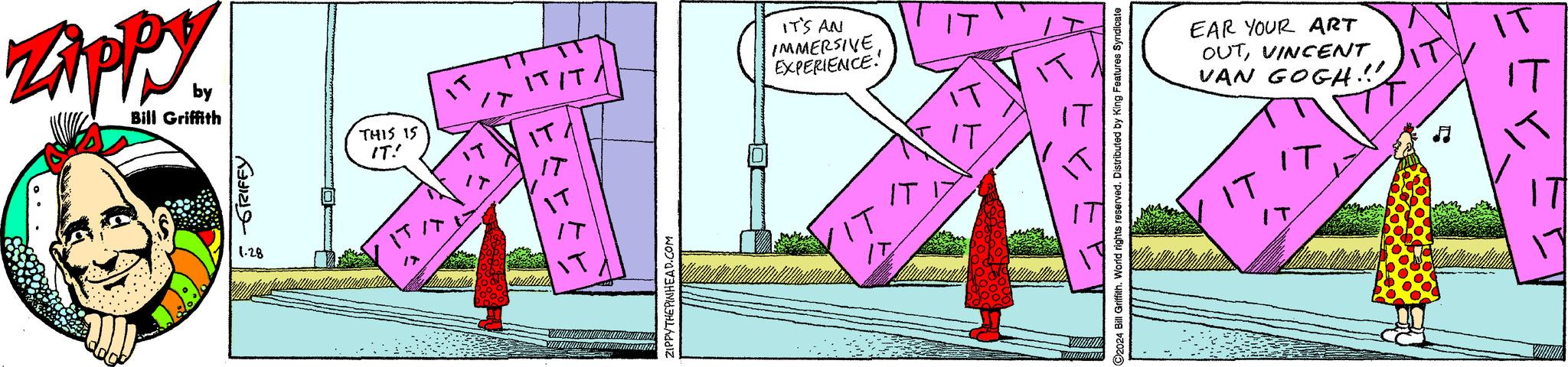 Event OCR: Zippy. by Bill Griffith ???? 1.28 THIS IS IT! IT ????? ww/www ZIPPYTHEPINHEAD.COM IT'S AN IMMERSIVEEXPERIENCE' IT IT 11 IT IT ?2024 Bill Griffith. Wond rights reserved. Distributed by King Features Syndicate EAR YOUR ART OUTVINCENT VAN GOGH.!! IT IT ?? - 2 Zippy . by Bill Griffith ???? 1.28 THIS IS IT ! IT ? ?? ?? ww / www ZIPPYTHEPINHEAD.COM IT'S AN IMMERSIVEEXPERIENCE ' IT IT 11 IT IT ?2024 Bill Griffith . Wond rights reserved . Distributed by King Features Syndicate EAR YOUR ART OUTVINCENT VAN GOGH . !! IT IT ?? - 2