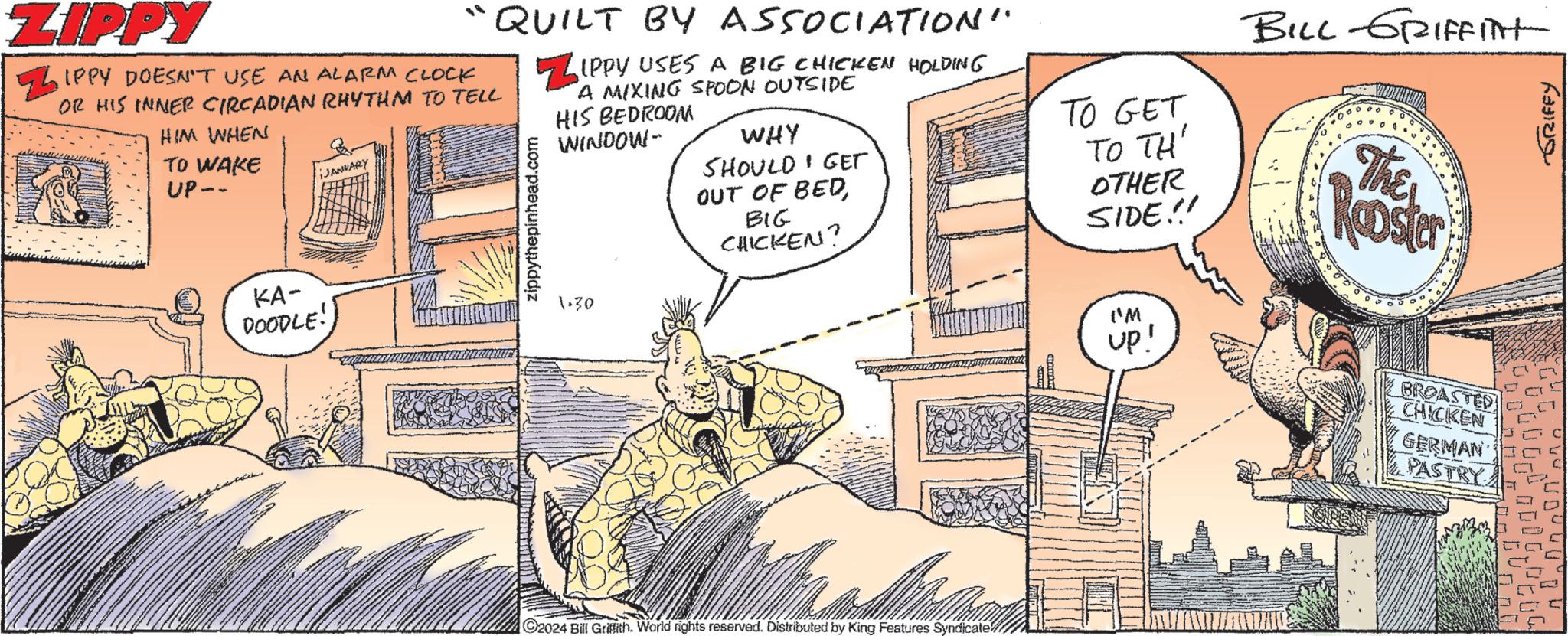 Publication OCR: ZIPPY HIM WHEN TO WAKE UP-- IPPY DOESN'T USE AN ALARM CLOCK OR HIS INNER CIRCADIAN RHYTHM TO TELL iJANUARY - KA- DOODLE! QUILT BY ASSOCIATION" IPPY USES A BIG CHICKEN HOLDING A MIXING SPOON OUTSIDE HIS BEDROOM WINDOW- zippythepinhead.com 1.30 WHY SHOULD GET OUT OF BEDBIG CHICKEN? gaamer C2024 Bill Griffith. World rights reserved. Distributed by King Features Syndicate TO GET TO TH' OTHER SIDE!! ('M up! BILL-GRIFFITH The Koster BROASTED CHICKEN GERMAN PASTRY GRIFFY ZIPPY HIM WHEN TO WAKE UP- IPPY DOESN'T USE AN ALARM CLOCK OR HIS INNER CIRCADIAN RHYTHM TO TELL iJANUARY - KA DOODLE ! QUILT BY ASSOCIATION " IPPY USES A BIG CHICKEN HOLDING A MIXING SPOON OUTSIDE HIS BEDROOM WINDOW zippythepinhead.com 1.30 WHY SHOULD GET OUT OF BEDBIG CHICKEN ? gaamer C2024 Bill Griffith . World rights reserved . Distributed by King Features Syndicate TO GET TO TH ' OTHER SIDE !! ( ' M up ! BILL - GRIFFITH The Koster BROASTED CHICKEN GERMAN PASTRY GRIFFY