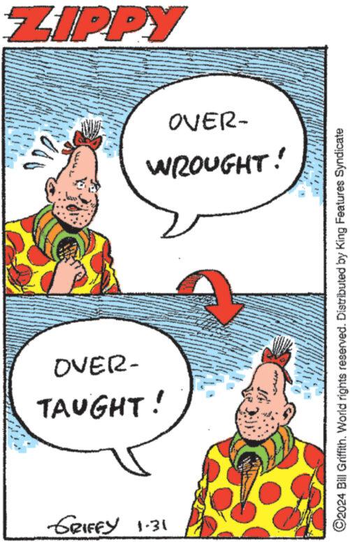 Art OCR: ZIPPY A L konyhisinging se an Te OVER- WROUGHT! OVER- TAUGHT! GRIFFY 1.31 At - ©2024 Bill Griffith. World rights reserved. Distributed by King Features Syndicate ZIPPY A L konyhisinging se an Te OVER WROUGHT ! OVER TAUGHT ! GRIFFY 1.31 At - © 2024 Bill Griffith . World rights reserved . Distributed by King Features Syndicate
