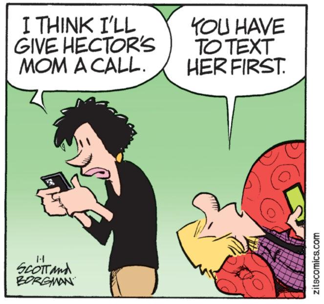 Humour OCR: I THINK I'LL GIVE HECTOR'S MOM A CALL. 1.1 SCOTT and BORGMAN YOU HAVE TO TEXT HER FIRST. zitscomics.com I THINK I'LL GIVE HECTOR'S MOM A CALL . 1.1 SCOTT and BORGMAN YOU HAVE TO TEXT HER FIRST . zitscomics.com