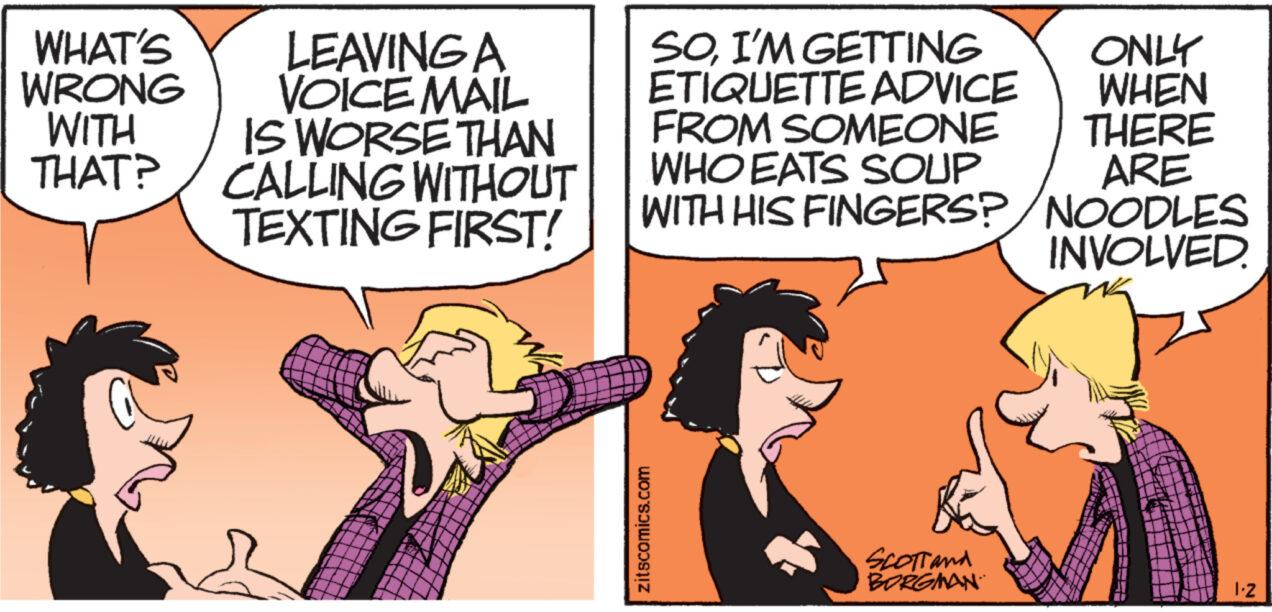 Interaction OCR: WHAT'S WRONG WITH THAT? LEAVING A VOICEMAIL IS WORSE THAN CALLING WITHOUT TEXTING FIRST! SOI'M GETTING ETIQUETTE ADVICE FROM SOMEONE WHO EATS SOUP WITH HIS FINGERS?/NOODLES zitscomics.com ONLY WHEN THERE ARE Scott and BORGMAN INVOLVED. 1.2 WHAT'S WRONG WITH THAT ? LEAVING A VOICEMAIL IS WORSE THAN CALLING WITHOUT TEXTING FIRST ! SOI'M GETTING ETIQUETTE ADVICE FROM SOMEONE WHO EATS SOUP WITH HIS FINGERS ? / NOODLES zitscomics.com ONLY WHEN THERE ARE Scott and BORGMAN INVOLVED . 1.2