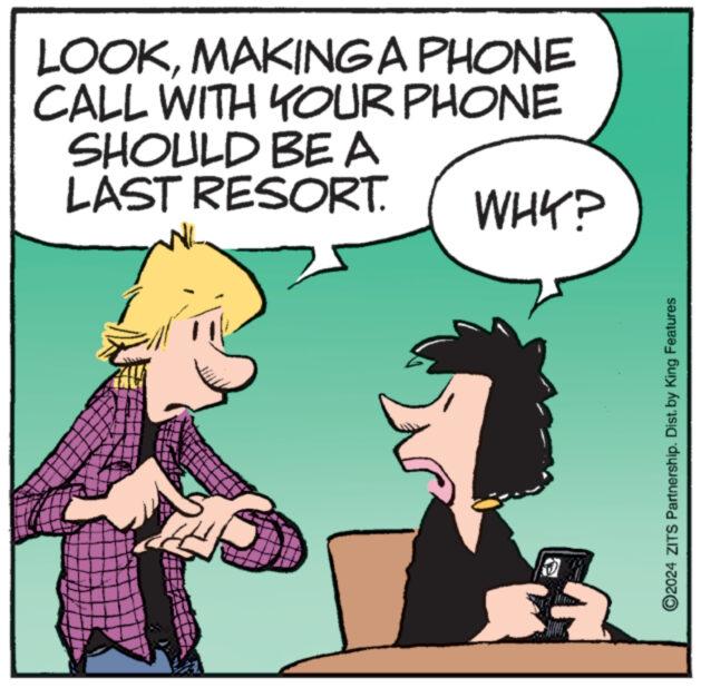 Art OCR: LOOKMAKING A PHONE CALL WITH YOUR PHONE SHOULD BE A LAST RESORT. WHY? ?2024 ZITS Partnership. Dist. by King Features LOOKMAKING A PHONE CALL WITH YOUR PHONE SHOULD BE A LAST RESORT . WHY ? ?2024 ZITS Partnership . Dist . by King Features