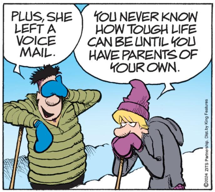 Fictional character OCR: HA PLUSSHE LEFT A VOICE MAIL. YOU NEVER KNOW HOW TOUGH LIFE CAN BE UNTIL YOU HAVE PARENTS OF YOUR OWN. ?2024 ZITS Partnership. Dist. by King Features HA PLUSSHE LEFT A VOICE MAIL . YOU NEVER KNOW HOW TOUGH LIFE CAN BE UNTIL YOU HAVE PARENTS OF YOUR OWN . ?2024 ZITS Partnership . Dist . by King Features