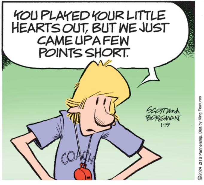 Adaptation OCR: KOU PLAYED YOUR LITTLE HEARTS OUTBUT WE JUST CAME UPA FEW POINTS SHORT. COACH **** SCOTT and BORGMAN 1.19 ?2024 ZITS Partnership. Dist. by King Features KOU PLAYED YOUR LITTLE HEARTS OUTBUT WE JUST CAME UPA FEW POINTS SHORT . COACH **** SCOTT and BORGMAN 1.19 ?2024 ZITS Partnership . Dist . by King Features