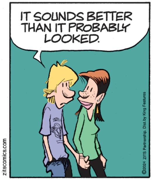 Art OCR: zitscomics.com ******** ?2024 ZITS Partnership. Dist. by King Features Kenmer LOOKED. THAN IT PROBABLY IT SOUNDS BETTER zitscomics.com ******** ?2024 ZITS Partnership . Dist . by King Features Kenmer LOOKED . THAN IT PROBABLY IT SOUNDS BETTER
