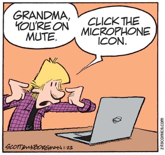 Rectangle OCR: GRANDMAYOU'RE ON MUTE. SCOTTAMBORGMAN 1.23 CLICK THE MICROPHONE ICON. zitscomics.com GRANDMAYOU'RE ON MUTE . SCOTTAMBORGMAN 1.23 CLICK THE MICROPHONE ICON . zitscomics.com