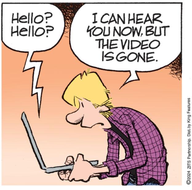 Happy OCR: Hello? Hello? CAN HEAR YOU NOWBUT THE VIDEO IS GONE. ?2024 ZITS Partnership. Dist. by King Features Hello ? Hello ? CAN HEAR YOU NOWBUT THE VIDEO IS GONE . ?2024 ZITS Partnership . Dist . by King Features