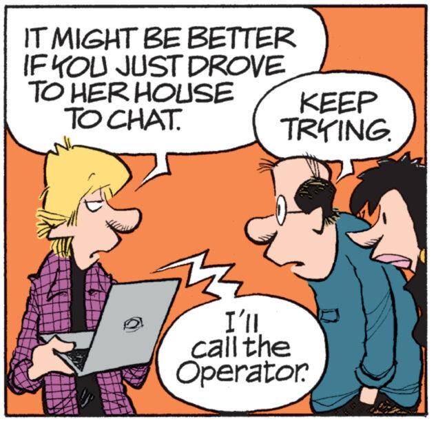 People OCR: IT MIGHT BE BETTER IF YOU JUST DROVE TO HER HOUSE TO CHAT. KEEP TRYING. I'll call the Operator. IT MIGHT BE BETTER IF YOU JUST DROVE TO HER HOUSE TO CHAT . KEEP TRYING . I'll call the Operator .