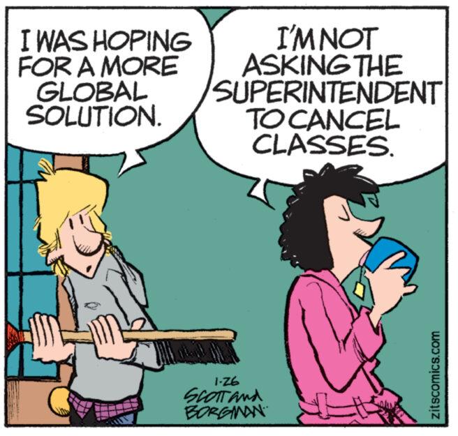 Guitar OCR: I WAS HOPING FOR A MORE GLOBAL SOLUTION. mawaw I'M NOT ASKING THE SUPERINTENDENT TO CANCEL CLASSES. 1-26 SCOTT and BORGMAN zitscomics.com I WAS HOPING FOR A MORE GLOBAL SOLUTION . mawaw I'M NOT ASKING THE SUPERINTENDENT TO CANCEL CLASSES . 1-26 SCOTT and BORGMAN zitscomics.com