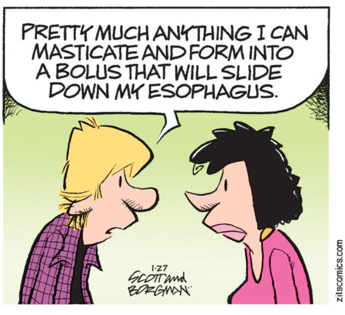 Sharing OCR: PRETTY MUCH ANYTHING I CAN MASTICATE AND FORM INTO A BOLUS THAT WILL SLIDE DOWN MY ESOPHAGUS. 1-Z7 SCOTT and BORGMAN zitscomics.com PRETTY MUCH ANYTHING I CAN MASTICATE AND FORM INTO A BOLUS THAT WILL SLIDE DOWN MY ESOPHAGUS . 1 - Z7 SCOTT and BORGMAN zitscomics.com