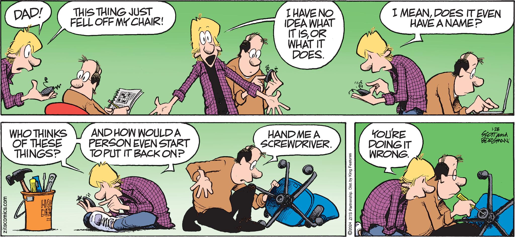 Social group OCR: zitscomics.com DAD! WHO THINKS OF THESE THINGS? FD STA HO DE THIS THING JUST FELL OFF MY CHAIR! AND HOW WOULD A PERSON EVEN START TO PUT IT BACK ON? Onc Which I HAVE NO IDEA WHAT IT ISOR WHAT IT DOES. HAND ME A SCREWDRIVER. 2024 ZITS Partnership. Dist. by King Features 59 I MEANDOES IT EVEN HAVE A NAME? YOU'RE DOING IT WRONG. 1.28 SCOTT and BORGMAN zitscomics.com DAD ! WHO THINKS OF THESE THINGS ? FD STA HO DE THIS THING JUST FELL OFF MY CHAIR ! AND HOW WOULD A PERSON EVEN START TO PUT IT BACK ON ? Onc Which I HAVE NO IDEA WHAT IT ISOR WHAT IT DOES . HAND ME A SCREWDRIVER . 2024 ZITS Partnership . Dist . by King Features 59 I MEANDOES IT EVEN HAVE A NAME ? YOU'RE DOING IT WRONG . 1.28 SCOTT and BORGMAN