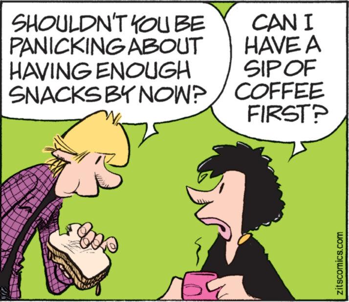 Line OCR: SHOULDN'T YOU BE PANICKING ABOUT HAVING ENOUGH SNACKS BY NOW? wwww. loe 3 CAN I HAVE A SIP OF COFFEE FIRST? zitscomics.com SHOULDN'T YOU BE PANICKING ABOUT HAVING ENOUGH SNACKS BY NOW ? wwww . loe 3 CAN I HAVE A SIP OF COFFEE FIRST ? zitscomics.com