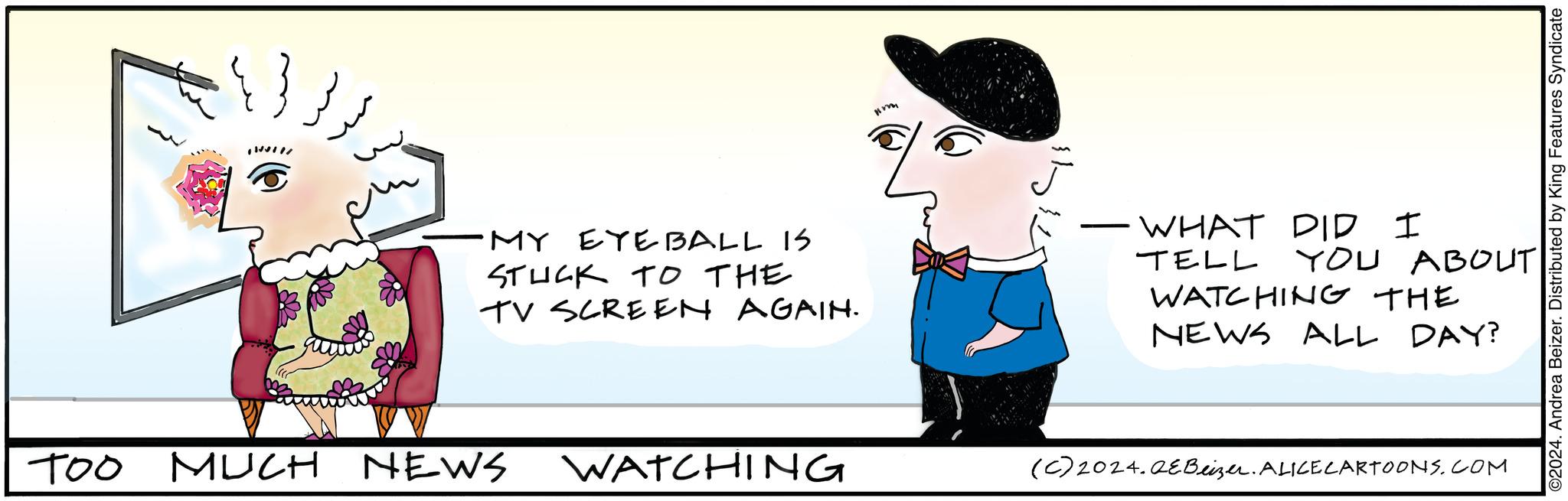 Rectangle OCR: *// ???? 1 MY EYEBALL IS STUCK TO THE TV SCREEN AGAIN. TOO MUCH NEWS WATCHING Im WHAT DID I TELL YOU ABOUT WATCHING THE NEWS ALL DAY? (c) 2024. QEBeizer. ALICE CARTOONS.COM ©2024. Andrea Beizer. Distributed by King Features Syndicate * // ???? 1 MY EYEBALL IS STUCK TO THE TV SCREEN AGAIN . TOO MUCH NEWS WATCHING Im WHAT DID I TELL YOU ABOUT WATCHING THE NEWS ALL DAY ? ( c ) 2024. QEBeizer . ALICE CARTOONS.COM © 2024 . Andrea Beizer . Distributed by King Features Syndicate