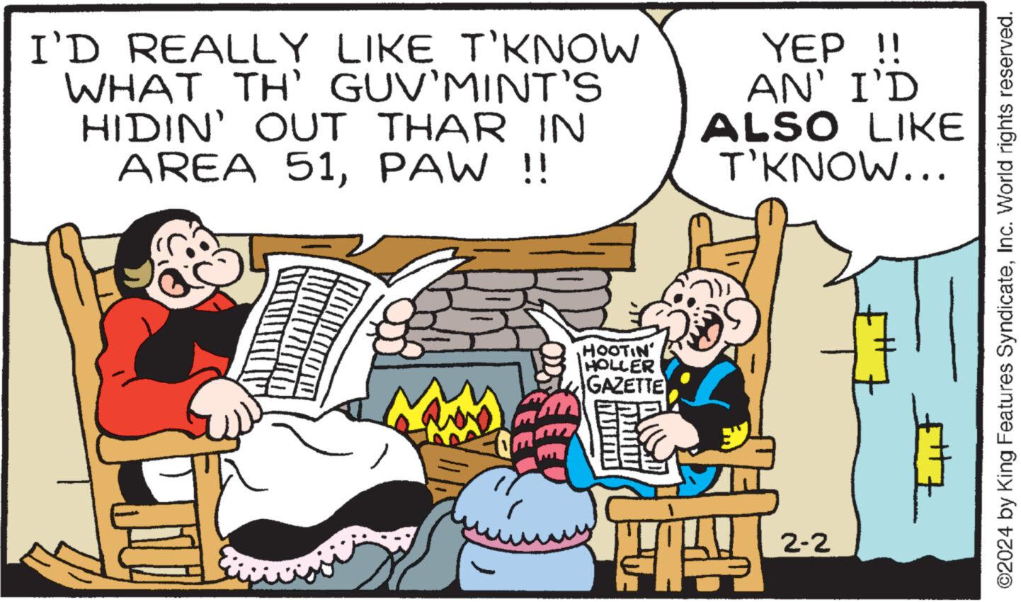 Adaptation OCR: I'D REALLY LIKE T'KNOW WHAT TH' GUV'MINT'S HIDIN' OUT THAR IN AREA 51PAW !! ???? HOOTIN HOLLER GAZETTE Ik YEP !! AN' I'D ALSO LIKE T'KNOW... T!!! 2-2 ?2024 by King Features SyndicateInc. World rights reserved. I'D REALLY LIKE T'KNOW WHAT TH ' GUV'MINT'S HIDIN ' OUT THAR IN AREA 51PAW !! ???? HOOTIN HOLLER GAZETTE Ik YEP !! AN ' I'D ALSO LIKE T'KNOW ... T !!! 2-2 ?2024 by King Features SyndicateInc. World rights reserved .