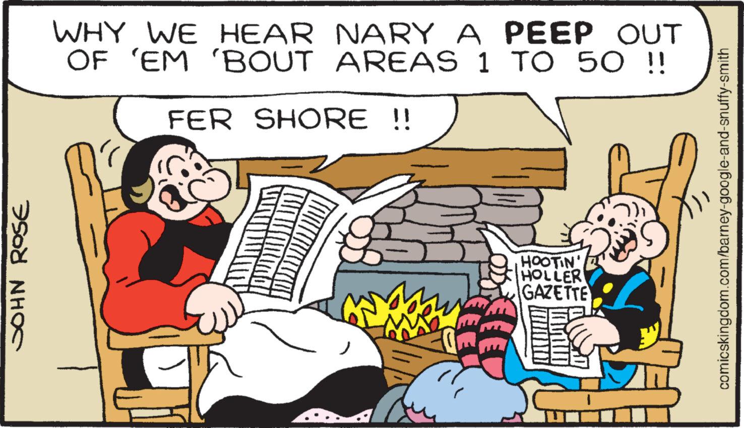 Publication OCR: JOHN ROSE WHY WE HEAR NARY A PEEP OUT OF 'EM 'BOUT AREAS 1 TO 50 !! FER SHORE !! HOOTIN' HOLLER GAZETTE comicskingdom.com/barney-google-and-snuffy-smith JOHN ROSE WHY WE HEAR NARY A PEEP OUT OF ' EM ' BOUT AREAS 1 TO 50 !! FER SHORE !! HOOTIN ' HOLLER GAZETTE comicskingdom.com/barney-google-and-snuffy-smith