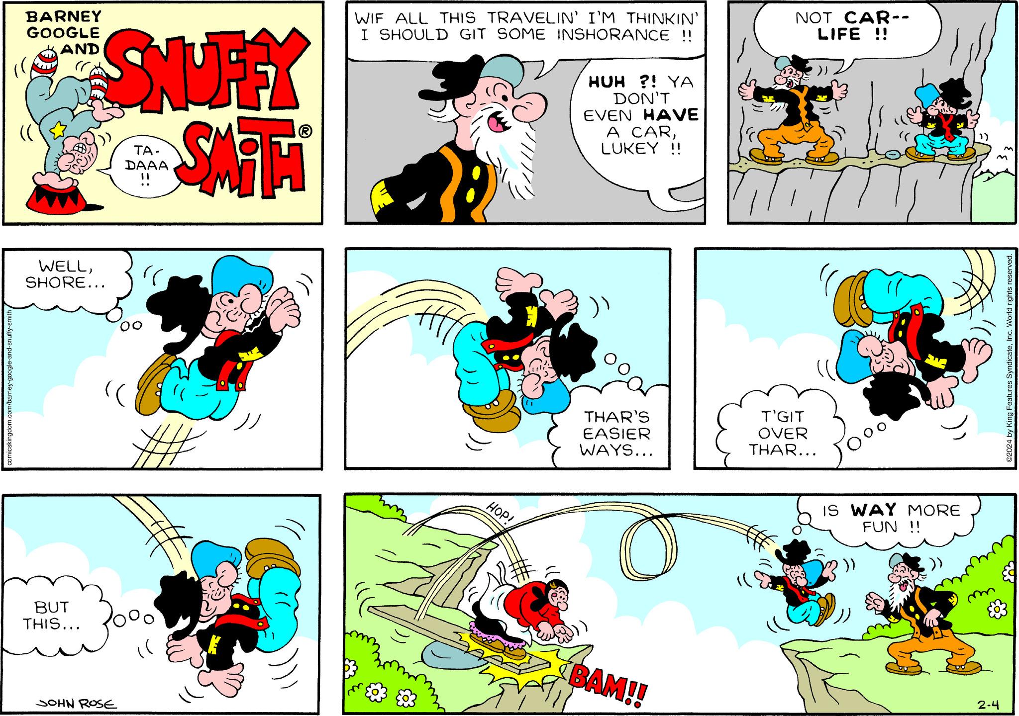 Yellow OCR: comicskingdom.com/barney-google-and-snuffy-smith BARNEY GOOGLE AND SUFFY SMAHI WELLSHORE... BUT THIS... JOHN ROSE TA- DAAA !! " ## (( WIF ALL THIS TRAVELIN' I'M THINKIN' I SHOULD GIT SOME INSHORANCE !! HOP! HUH ?! YA DON'T EVEN HAVE A CARLUKEY !! THAR'S EASIER WAYS... O BAM!! NOT CAR-- LIFE !! "( TITT T'GIT OVER THAR... 200 IS WAY MORE FUN !! mm 2-4 ©2024 by King Features SyndicateInc. World rights reserved. comicskingdom.com/barney-google-and-snuffy-smith BARNEY GOOGLE AND SUFFY SMAHI WELLSHORE ... BUT THIS ... JOHN ROSE TA DAAA !! " ## ( ( WIF ALL THIS TRAVELIN ' I'M THINKIN ' I SHOULD GIT SOME INSHORANCE !! HOP ! HUH ? ! YA DON'T EVEN HAVE A CARLUKEY !! THAR'S EASIER WAYS ... O BAM !! NOT CAR- LIFE !! " ( TITT T'GIT OVER THAR ... 200 IS WAY MORE FUN !! mm 2-4 © 2024 by King Features SyndicateInc. World rights reserved .