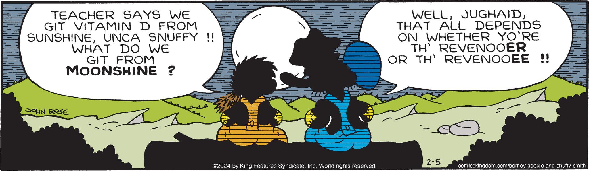 Poster OCR: TEACHER SAYS WE GIT VITAMIN D FROM SUNSHINEUNCA SNUFFY !! WHAT DO WE GIT FROM MOONSHINE ? as JOHN ROSE G ©2024 by King Features SyndicateInc. World rights reserved. WELLTHAT ALL DEPENDS ON WHETHER YO'RE TH' REVENOOER OR TH' REVENOOEE !! 2-5 comicskingdom.com/barney-google-and-snuffy-smith TEACHER SAYS WE GIT VITAMIN D FROM SUNSHINEUNCA SNUFFY !! WHAT DO WE GIT FROM MOONSHINE ? as JOHN ROSE G © 2024 by King Features SyndicateInc. World rights reserved . WELLTHAT ALL DEPENDS ON WHETHER YO'RE TH ' REVENOOER OR TH ' REVENOOEE !! 2-5 comicskingdom.com/barney-google-and-snuffy-smith