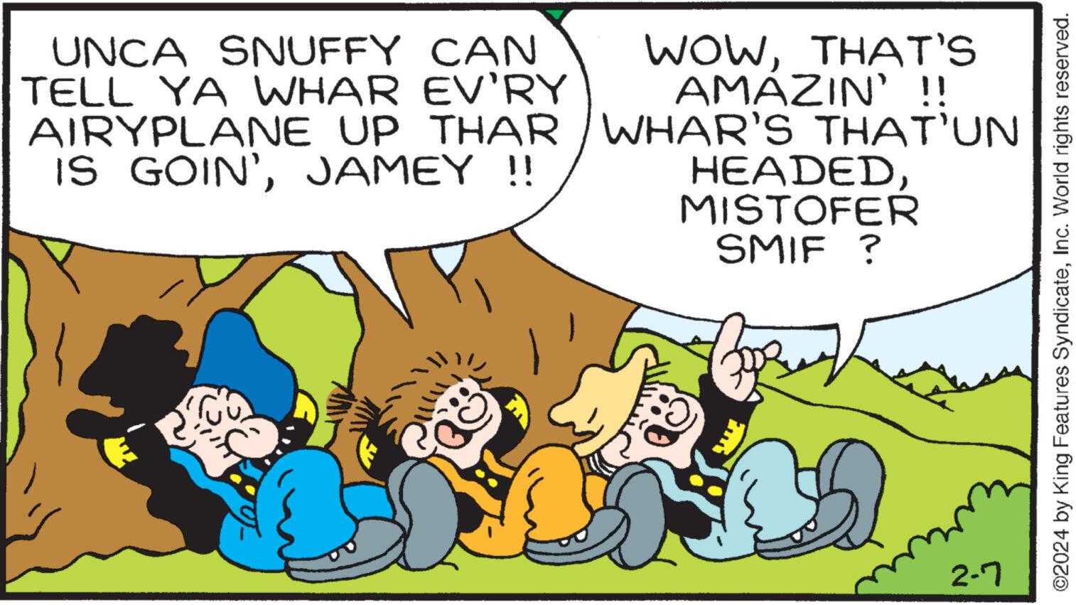 Adaptation OCR: WOWTHAT'S AMÁZIN' !! UNCA SNUFFY CAN TELL YA WHAR EV'RY AIRYPLANE UP THAR / WHAR'S THAT’UN IS GOIN'JAMEY !! HEADEDMISTOFER SMIF ? 2-7 ?2024 by King Features SyndicateInc. World rights reserved. WOWTHAT'S AMÁZIN ' !! UNCA SNUFFY CAN TELL YA WHAR EV'RY AIRYPLANE UP THAR / WHAR'S THAT’UN IS GOIN 'JAMEY !! HEADEDMISTOFER SMIF ? 2-7 ?2024 by King Features SyndicateInc. World rights reserved .