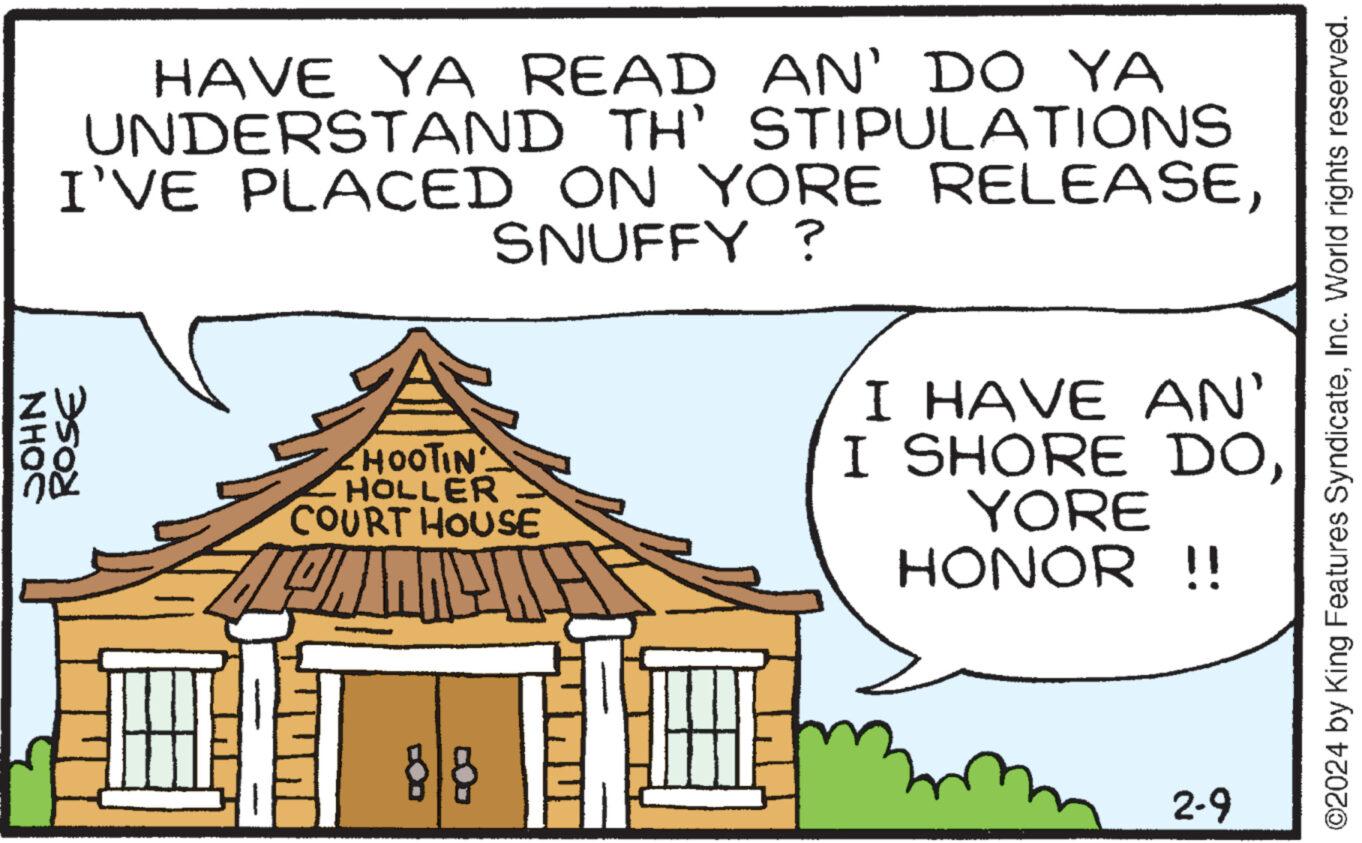 Art OCR: HAVE YA READ AN' DO YA UNDERSTAND TH' STIPULATIONS I'VE PLACED ON YORE RELEASESNUFFY ? JOHN ZW ROSE •HOOTIN HOLLER COURT HOUSE PILE 88 T I HAVE AN' I SHORE DOYORE HONOR !! 2-9 ©2024 by King Features SyndicateInc. World rights reserved. HAVE YA READ AN ' DO YA UNDERSTAND TH ' STIPULATIONS I'VE PLACED ON YORE RELEASESNUFFY ? JOHN ZW ROSE • HOOTIN HOLLER COURT HOUSE PILE 88 T I HAVE AN ' I SHORE DOYORE HONOR !! 2-9 © 2024 by King Features SyndicateInc. World rights reserved .