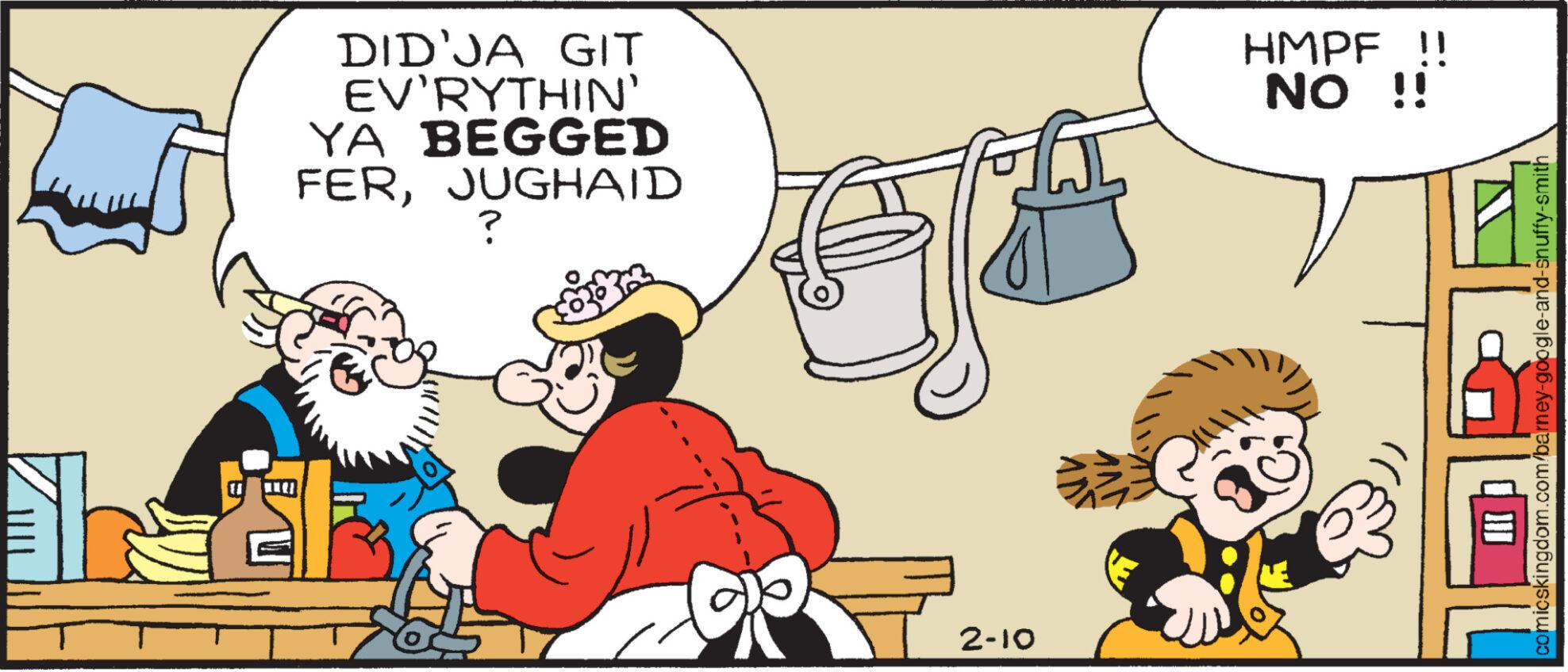 Humour OCR: DID JA GIT EV'RYTHIN' YA BEGGED FERJUGHAID ? 2-10 HMPF !! NO !! comicskingdom.com/barney-google-and-snuffy-smith DID JA GIT EV'RYTHIN ' YA BEGGED FERJUGHAID ? 2-10 HMPF !! NO !! comicskingdom.com/barney-google-and-snuffy-smith