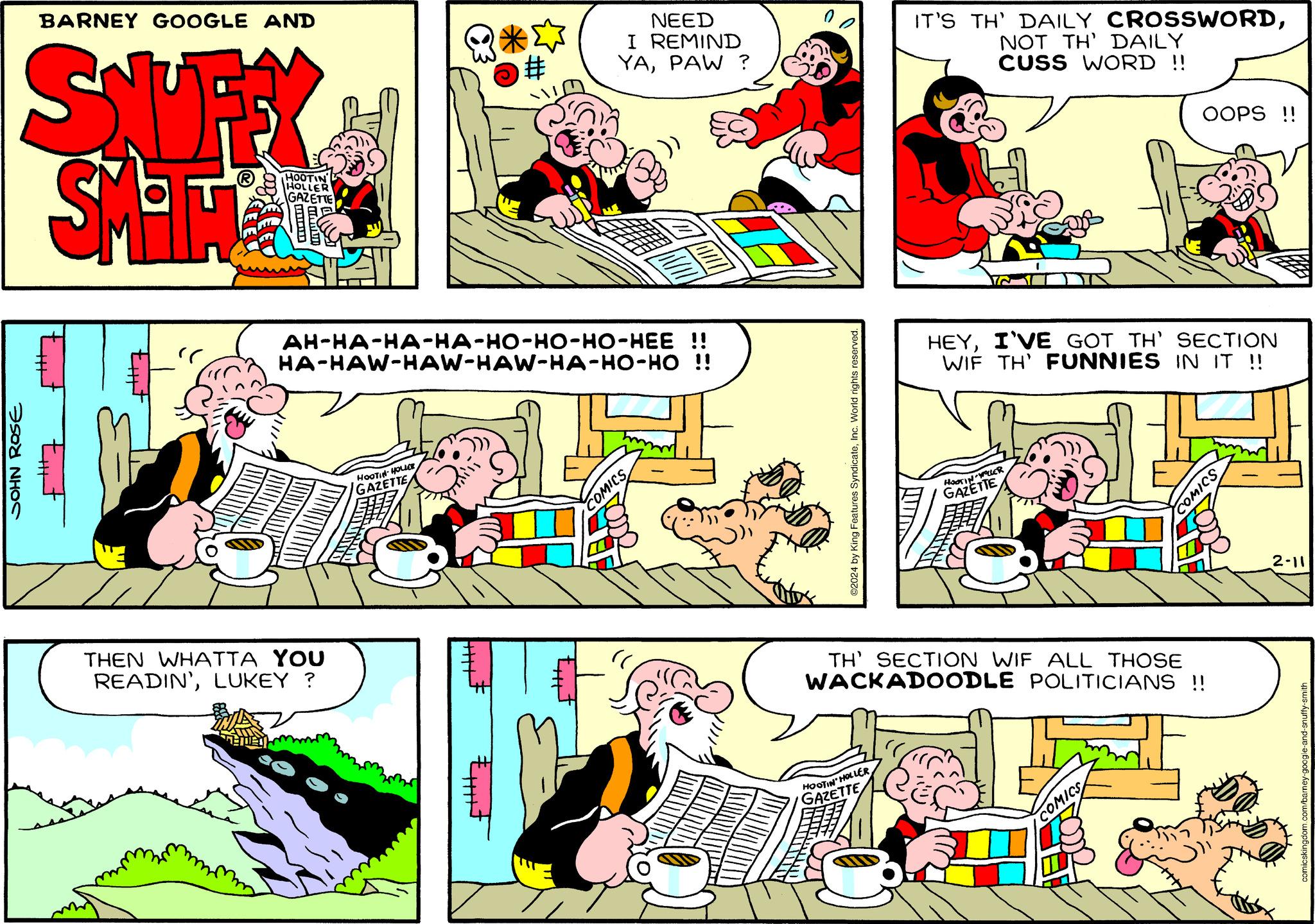 Font OCR: BARNEY GOOGLE AND SNUFFY SMITAL JOHN ROSE " HOOTIN DE HOLLER GAZETTE THEN WHATTA YOU READIN'LUKEY ? *S AH-HA-HA-HA-HO-HO-HO-HEE !! HA-HAW-HAW-HAW-HA-HO-HO !! HOOTIN-HOLLEE GAZETTE NEED I REMIND YAPAW ? COMICS ©2024 by King Features SyndicateInc. World rights reserved. IT'S TH' DAILY CROSSWORDNOT TH' DAILY CUSS WORD !! HOOTIN' HOLLERGAZETTE HEYI'VE GOT TH' SECTION WIF TH' FUNNIES IN IT !! HOOTIN-WOLLER GAZETTE OOPS !! TH' SECTION WIF ALL THOSE WACKADOODLE POLITICIANS !! COMICS SSINOS comicskingdom.com/barney-google-and-snuffy-smith BARNEY GOOGLE AND SNUFFY SMITAL JOHN ROSE " HOOTIN DE HOLLER GAZETTE THEN WHATTA YOU READIN 'LUKEY ? * S AH - HA - HA - HA - HO - HO - HO - HEE !! HA - HAW - HAW - HAW - HA - HO - HO !! HOOTIN - HOLLEE GAZETTE NEED I REMIND YAPAW ? COMICS © 2024 by King Features SyndicateInc. World rights reserved . IT'S TH ' DAILY CROSSWORDNOT TH ' DAILY CUSS WORD !! HOOTIN ' HOLLERGAZETTE HEYI'VE GOT TH ' SECTION WIF TH ' FUNNIES IN IT !! HOOTIN - WOLLER GAZETTE OOPS !! TH ' SECTION WIF ALL THOSE WACKADOODLE POLITICIANS !! COMICS SSINOS comicskingdom.com/barney-google-and-snuffy-smith