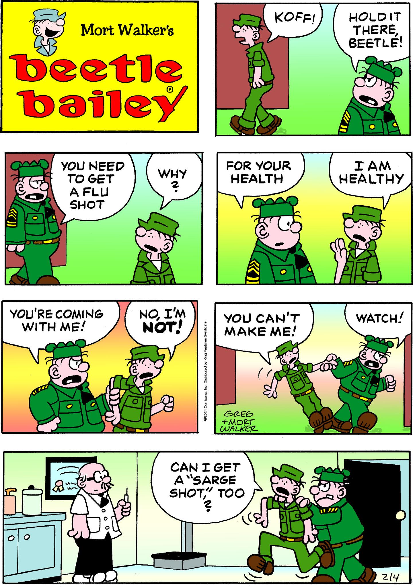 Rectangle OCR: Mort Walker's beetle bailey YOU NEED TO GET A FLU SHOT YOU'RE COMING WITH ME! O WHY ? NOI'M NOT! ?2024 ComicanaInc. Distributed by King Features Syndicate. FOR YOUR HEALTH KOFF! YOU CAN'T MAKE ME! GREG +MORT WALKER CAN I GET A "SARGE SHOT" TOO 01/2 111 HOLD IT THERE BEETLE! I AM HEALTHY WATCH! 214 Mort Walker's beetle bailey YOU NEED TO GET A FLU SHOT YOU'RE COMING WITH ME ! O WHY ? NOI'M NOT ! ?2024 ComicanaInc. Distributed by King Features Syndicate . FOR YOUR HEALTH KOFF ! YOU CAN'T MAKE ME ! GREG + MORT WALKER CAN I GET A " SARGE SHOT" TOO 01/2 111 HOLD IT THERE BEETLE ! I AM HEALTHY WATCH ! 214
