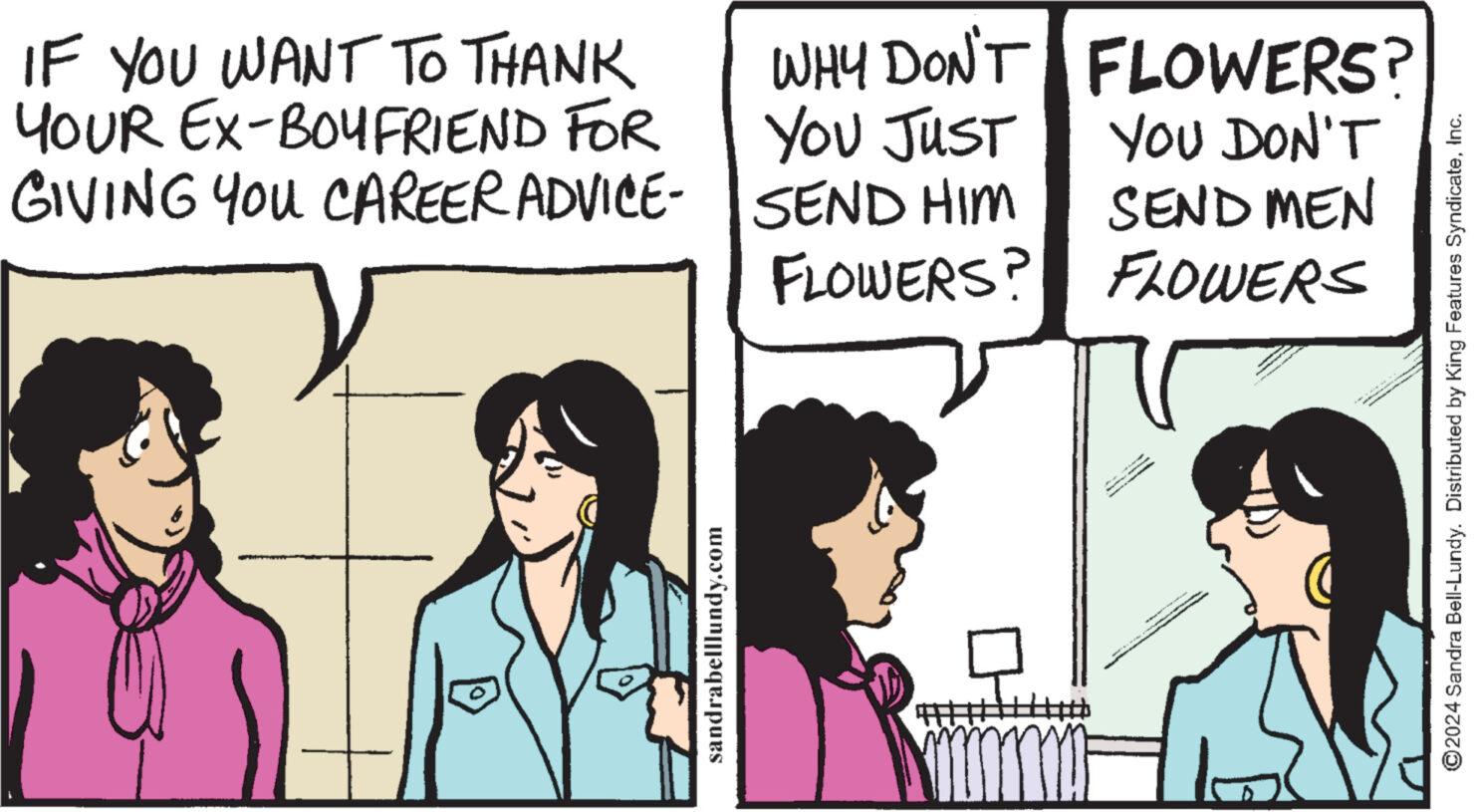 Font OCR: IF YOU WANT TO THANK YOUR EX-BOYFRIEND FOR GIVING YOU CAREER ADVICE-SEND HIM FLOWERS? D WHY DON'T FLOWERS? YOU JUST sandrabelllundy.com +++++ YOU DON'T SEND MEN FLOWERS ve Moun A TEHNOL ?2024 Sandra Bell-Lundy. Distributed by King Features SyndicateInc. IF YOU WANT TO THANK YOUR EX - BOYFRIEND FOR GIVING YOU CAREER ADVICE - SEND HIM FLOWERS ? D WHY DON'T FLOWERS ? YOU JUST sandrabelllundy.com +++++ YOU DON'T SEND MEN FLOWERS ve Moun A TEHNOL ?2024 Sandra Bell - Lundy . Distributed by King Features Syndicate