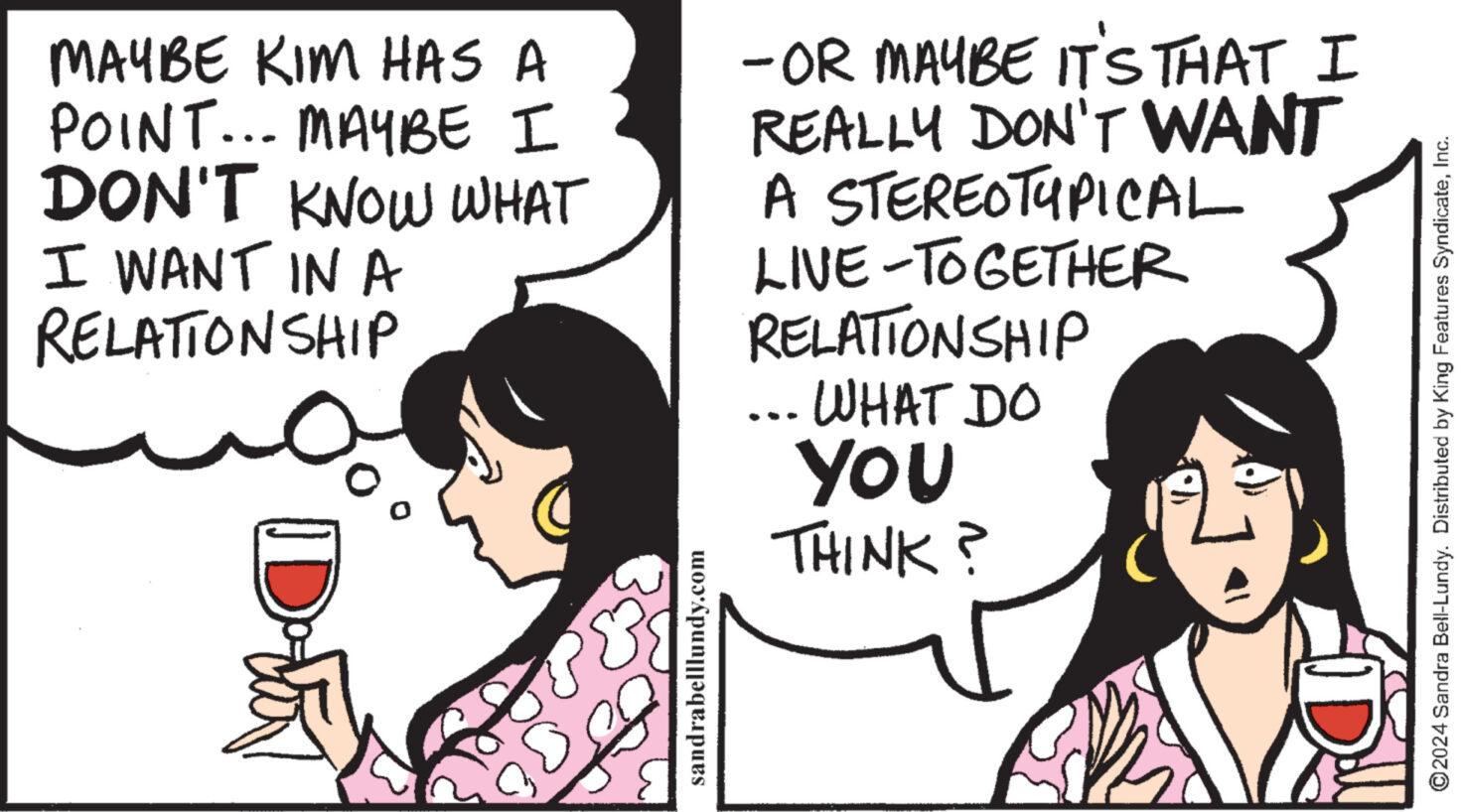 Happy OCR: MAYBE KIM HAS A POINT... MAYBE I DON'T KNOW WHAT I WANT IN A RELATIONSHIP Dotti ??? sandrabelllundy.com -OR MAYBE IT'S THAT I REALLY DON'T WANT A STEREOTYPICAL LIVE-TOGETHER RELATIONSHIP WHAT DO YOU THINK? ?2024 Sandra Bell-Lundy. Distributed by King Features SyndicateInc. MAYBE KIM HAS A POINT ... MAYBE I DON'T KNOW WHAT I WANT IN A RELATIONSHIP Dotti ??? sandrabelllundy.com -OR MAYBE IT'S THAT I REALLY DON'T WANT A STEREOTYPICAL LIVE - TOGETHER RELATIONSHIP WHAT DO YOU THINK ? ?2024 Sandra Bell - Lundy . Distributed by King Features Syndicate