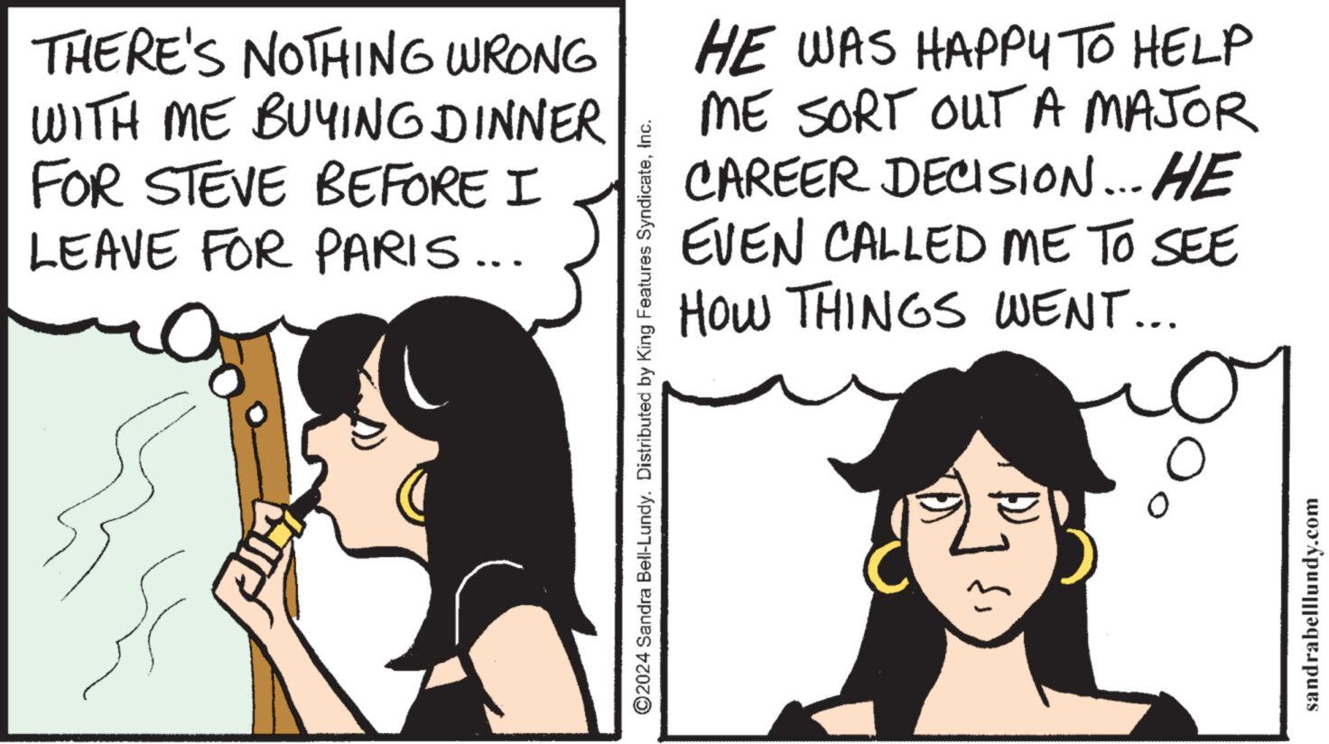 Black hair OCR: THERE'S NOTHING WRONG WITH ME BUYING DINNER FOR STEVE BEFORE I LEAVE FOR PARIS... ?2024 Sandra Bell-Lundy. Distributed by King Features SyndicateInc. HE WAS HAPPY TO HELP ME SORT OUT A MAJOR CAREER DECISION... HE EVEN CALLED ME TO SEE HOW THINGS WENT... O sandrabelllundy.com THERE'S NOTHING WRONG WITH ME BUYING DINNER FOR STEVE BEFORE I LEAVE FOR PARIS ... ?2024 Sandra Bell - Lundy . Distributed by King Features SyndicateInc. HE WAS HAPPY TO HELP ME SORT OUT A MAJOR CAREER DECISION ... HE EVEN CALLED ME TO SEE HOW THINGS WENT ... O sandrabelllundy.com